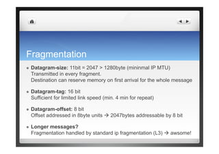 Fragmentation
  Datagram-size: 11bit = 2047 > 1280byte (mininmal IP MTU)
Transmitted in every fragment.
Destination can reserve memory on first arrival for the whole message
  Datagram-tag: 16 bit
Sufficient for limited link speed (min. 4 min for repeat)
  Datagram-offset: 8 bit
Offset addressed in 8byte units  2047bytes addressable by 8 bit
  Longer messages?
Fragmentation handled by standard ip fragmentation (L3)  awsome!
 