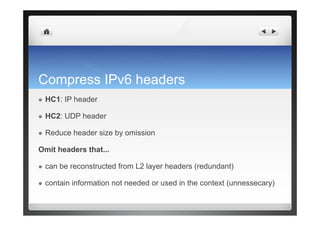 Compress IPv6 headers
  HC1: IP header
  HC2: UDP header
  Reduce header size by omission
Omit headers that...
  can be reconstructed from L2 layer headers (redundant)
  contain information not needed or used in the context (unnessecary)
 