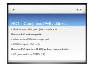 HC1 – Compress IPv6 address
  IPv6 address: 64bit prefix | 64bit interface id
Remove IPv6 address-prefix:
  All nodes in a PAN share single prefix
  PAN ID maps to IPv6 prefix
Remove IPv6 Interface ID (IID) for local communication:
  IID generated from EUID64 (L2)
 