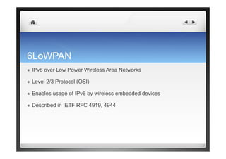6LoWPAN
  IPv6 over Low Power Wireless Area Networks
  Level 2/3 Protocol (OSI)
  Enables usage of IPv6 by wireless embedded devices
  Described in IETF RFC 4919, 4944
 