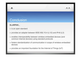 Conclusion
6LoWPAN...
  is an open standard
  provides an adapter between IEEE 802.15.4 (L1/2) and IPv6 (L3)
  enables interoperability between wireless embedded devices (and
common Internet devices) using standard protocols
  fosters standardization of communication in scope of wireless embedded
devices
  provides an important foundation for the Internet of Things (IoT)
 