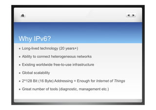 Why IPv6?
  Long-lived technology (20 years+)
  Ability to connect heterogeneous networks
  Existing worldwide free-to-use infrastructure
  Global scalability
  2^128 Bit (16 Byte) Addressing = Enough for Internet of Things
  Great number of tools (diagnostic, management etc.)
 