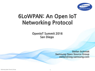 1Samsung Open Source Group
Stefan Schmidt
Samsung Open Source Group
stefan@osg.samsung.com
6LoWPAN: An Open IoT
Networking Protocol
OpenIoT Summit 2016
San Diego
 