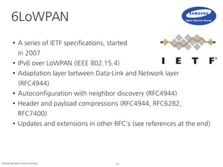 14Samsung Open Source Group
6LoWPAN
● A series of IETF specifications, started
in 2007
● IPv6 over LoWPAN (IEEE 802.15.4)
● Adaptation layer between Data-Link and Network layer
(RFC4944)
● Autoconfiguration with neighbor discovery (RFC4944)
● Header and payload compressions (RFC4944, RFC6282,
RFC7400)
● Updates and extensions in other RFC's (see references at the end)
 