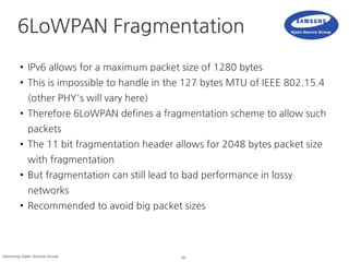 16Samsung Open Source Group
6LoWPAN Fragmentation
●
IPv6 allows for a maximum packet size of 1280 bytes
● This is impossible to handle in the 127 bytes MTU of IEEE 802.15.4
(other PHY's will vary here)
● Therefore 6LoWPAN defines a fragmentation scheme to allow such
packets
●
The 11 bit fragmentation header allows for 2048 bytes packet size
with fragmentation
● But fragmentation can still lead to bad performance in lossy
networks
●
Recommended to avoid big packet sizes
 