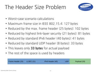 17Samsung Open Source Group
The Header Size Problem
● Worst-case scenario calculations
● Maximum frame size in IEEE 802.15.4: 127 bytes
● Reduced by the max. frame header (25 bytes): 102 bytes
● Reduced by highest link-layer security (21 bytes): 81 bytes
● Reduced by standard IPv6 header (40 bytes): 41 bytes
● Reduced by standard UDP header (8 bytes): 33 bytes
● This leaves only 33 bytes for actual payload
● The rest of the space is used by headers
Frame Header (25) LLSEC (21) IPv6 Header (40) UDP Payload (33)
 