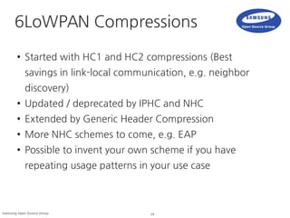 19Samsung Open Source Group
6LoWPAN Compressions
● Started with HC1 and HC2 compressions (Best
savings in link-local communication, e.g. neighbor
discovery)
● Updated / deprecated by IPHC and NHC
● Extended by Generic Header Compression
● More NHC schemes to come, e.g. EAP
● Possible to invent your own scheme if you have
repeating usage patterns in your use case
 