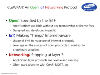 2Samsung Open Source Group
6LoWPAN: An Open IoT Networking Protocol
● Open: Specified by the IETF
– Specifications available without any membership or license fees
– Designed and developed in public
● IoT: Making “Things” Internet-aware
– Usage of IPv6 to make use of internet protocols
– Leverage on the success of open protocols in contrast to
proprietary solutions
● Networking: Stopping at layer 3
– Application layer protocols are flexible and can vary
– Often used together with CoAP, MQTT, etc
 