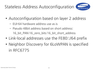 23Samsung Open Source Group
Stateless Address Autoconfiguration
● Autoconfiguration based on layer 2 address
– EUI-64 hardware address use as is
– Pseudo 48bit address based on short address:
16_bit_PAN:16_zero_bits:16_bit_short_address
● Link-local addresses use the FE80::/64 prefix
● Neighbor Discovery for 6LoWPAN is specified
in RFC6775
 