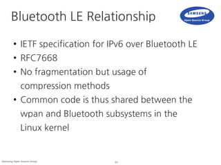 24Samsung Open Source Group
Bluetooth LE Relationship
● IETF specification for IPv6 over Bluetooth LE
● RFC7668
● No fragmentation but usage of
compression methods
● Common code is thus shared between the
wpan and Bluetooth subsystems in the
Linux kernel
 