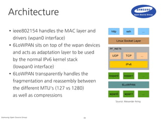 28Samsung Open Source Group
Architecture
● ieee802154 handles the MAC layer and
drivers (wpan0 interface)
● 6LoWPAN sits on top of the wpan devices
and acts as adaptation layer to be used
by the normal IPv6 kernel stack
(lowpan0 interface)
● 6LoWPAN transparently handles the
fragmentation and reassembly between
the different MTU's (127 vs 1280)
as well as compressions
Source: Alexander Aring
 