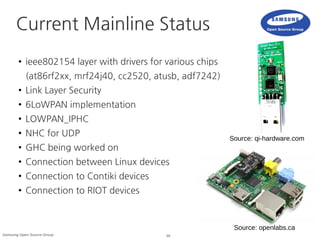 29Samsung Open Source Group
Current Mainline Status
● ieee802154 layer with drivers for various chips
(at86rf2xx, mrf24j40, cc2520, atusb, adf7242)
● Link Layer Security
● 6LoWPAN implementation
● LOWPAN_IPHC
● NHC for UDP
● GHC being worked on
● Connection between Linux devices
● Connection to Contiki devices
● Connection to RIOT devices
Source: openlabs.ca
Source: qi-hardware.com
 