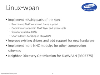32Samsung Open Source Group
Linux-wpan
●
Implement missing parts of the spec
– Beacon and MAC command frame support
– Coordinator support in MAC layer and wpan-tools
– Scan for available PANs
– Short address handling in 6LoWPAN
●
Improve existing drivers and add support for new hardware
●
Implement more NHC modules for other compression
schemes
●
Neighbor Discovery Optimization for 6LoWPAN (RFC6775)
 