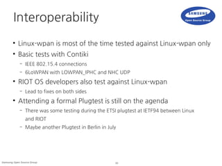 33Samsung Open Source Group
Interoperability
●
Linux-wpan is most of the time tested against Linux-wpan only
●
Basic tests with Contiki
– IEEE 802.15.4 connections
– 6LoWPAN with LOWPAN_IPHC and NHC UDP
●
RIOT OS developers also test against Linux-wpan
– Lead to fixes on both sides
●
Attending a formal Plugtest is still on the agenda
– There was some testing during the ETSI plugtest at IETF94 between Linux
and RIOT
– Maybe another Plugtest in Berlin in July
 