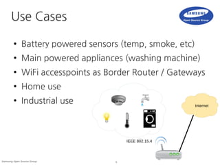 5Samsung Open Source Group
Use Cases
● Battery powered sensors (temp, smoke, etc)
● Main powered appliances (washing machine)
● WiFi accesspoints as Border Router / Gateways
● Home use
● Industrial use Internet
IEEE 802.15.4
 