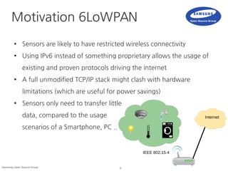 6Samsung Open Source Group
Motivation 6LoWPAN
● Sensors are likely to have restricted wireless connectivity
● Using IPv6 instead of something proprietary allows the usage of
existing and proven protocols driving the internet
● A full unmodified TCP/IP stack might clash with hardware
limitations (which are useful for power savings)
● Sensors only need to transfer little
data, compared to the usage
scenarios of a Smartphone, PC ..
Internet
IEEE 802.15.4
 