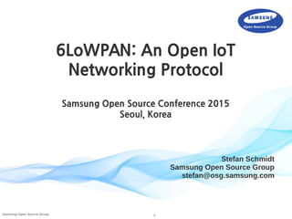 1Samsung Open Source Group
Stefan Schmidt
Samsung Open Source Group
stefan@osg.samsung.com
6LoWPAN: An Open IoT
Networking Protocol
Samsung Open Source Conference 2015
Seoul, Korea
 