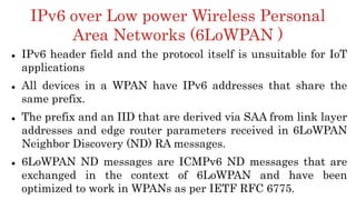 IPv6 over Low power Wireless Personal
Area Networks (6LoWPAN )
 IPv6 header field and the protocol itself is unsuitable for IoT
applications
 All devices in a WPAN have IPv6 addresses that share the
same prefix.
 The prefix and an IID that are derived via SAA from link layer
addresses and edge router parameters received in 6LoWPAN
Neighbor Discovery (ND) RA messages.
 6LoWPAN ND messages are ICMPv6 ND messages that are
exchanged in the context of 6LoWPAN and have been
optimized to work in WPANs as per IETF RFC 6775.
 
