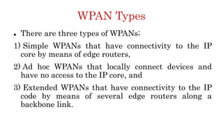 WPAN Types
 There are three types of WPANs;
1) Simple WPANs that have connectivity to the IP
core by means of edge routers,
2) Ad hoc WPANs that locally connect devices and
have no access to the IP core, and
3) Extended WPANs that have connectivity to the IP
code by means of several edge routers along a
backbone link.
 