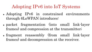 Adopting IPv6 into IoT Systems
 Adopting IPv6 in constrained environments
through 6LoWPAN introduces:
 packet fragmentation (into small link-layer
frames) and compression at the transmitter;
 fragment reassembly (from small link-layer
frames) and decompression at the receiver.
 