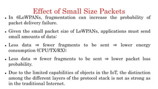 Effect of Small Size Packets
 In 6LoWPANs, fragmentation can increase the probability of
packet delivery failure.
 Given the small packet size of LoWPANs, applications must send
small amounts of data:
 Less data ⇒ fewer fragments to be sent ⇒ lower energy
consumption (CPU/TX/RX);
 Less data ⇒ fewer fragments to be sent ⇒ lower packet loss
probability.
 Due to the limited capabilities of objects in the IoT, the distinction
among the different layers of the protocol stack is not as strong as
in the traditional Internet.
 