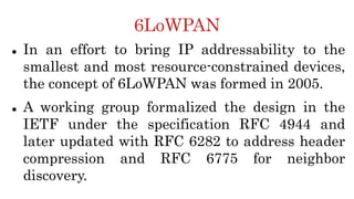 6LoWPAN
 In an effort to bring IP addressability to the
smallest and most resource-constrained devices,
the concept of 6LoWPAN was formed in 2005.
 A working group formalized the design in the
IETF under the specification RFC 4944 and
later updated with RFC 6282 to address header
compression and RFC 6775 for neighbor
discovery.
 