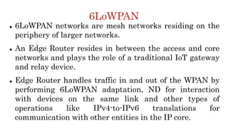6LoWPAN
 6LoWPAN networks are mesh networks residing on the
periphery of larger networks.
 An Edge Router resides in between the access and core
networks and plays the role of a traditional IoT gateway
and relay device.
 Edge Router handles traffic in and out of the WPAN by
performing 6LoWPAN adaptation, ND for interaction
with devices on the same link and other types of
operations like IPv4-to-IPv6 translations for
communication with other entities in the IP core.
 