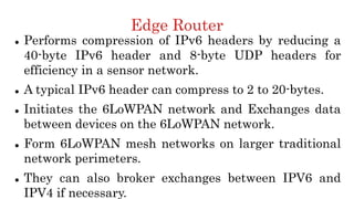 Edge Router
 Performs compression of IPv6 headers by reducing a
40-byte IPv6 header and 8-byte UDP headers for
efficiency in a sensor network.
 A typical IPv6 header can compress to 2 to 20-bytes.
 Initiates the 6LoWPAN network and Exchanges data
between devices on the 6LoWPAN network.
 Form 6LoWPAN mesh networks on larger traditional
network perimeters.
 They can also broker exchanges between IPV6 and
IPV4 if necessary.
 