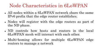 Node Characteristics in 6LoWPAN
 All nodes within a 6LoWPAN network share the same
IPv6 prefix that the edge router establishes.
 Nodes will register with the edge routers as part of
the ND phase.
 ND controls how hosts and routers in the local
6LoWPAN mesh will interact with each other.
 Multi-homing allows for multiple 6LoWPAN edge
routers to manage a network
 