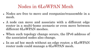 Nodes in 6LoWPAN Mesh
 Nodes are free to move and reorganize/reassemble in a
mesh.
 A node can move and associate with a different edge
router in a multi-home scenario or even move between
different 6LoWPAN meshes.
 When such topology change occurs, the IPv6 address of
the associated nodes also change.
 In an ad hoc mesh without an edge router, a 6LoWPAN
router node could manage a 6LoWPAN mesh.
 