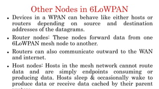 Other Nodes in 6LoWPAN
 Devices in a WPAN can behave like either hosts or
routers depending on source and destination
addresses of the datagrams.
 Router nodes: These nodes forward data from one
6LoWPAN mesh node to another.
 Routers can also communicate outward to the WAN
and internet.
 Host nodes: Hosts in the mesh network cannot route
data and are simply endpoints consuming or
producing data. Hosts sleep & occasionally wake to
produce data or receive data cached by their parent
 