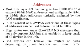 Addresses
 Most link layer IoT technologies like IEEE 802.15.4
support 64-bit MAC addresses and configurable, 8-bit
or 16-bit short addresses typically assigned by the
PAN coordinator.
 In the context of 6LoWPAN either one of these types
of addresses can be used to form the 64-bit IIDs.
 Edge router exchanges 6LoWPAN ND messages that
not only support SAA but also enable it to keep track
of all devices in the link.
 End devices can behave like routers or hosts
depending on their location and their traffic
 