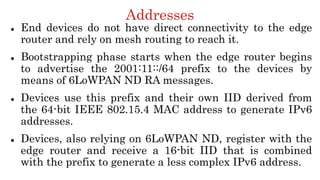 Addresses
 End devices do not have direct connectivity to the edge
router and rely on mesh routing to reach it.
 Bootstrapping phase starts when the edge router begins
to advertise the 2001:11::/64 prefix to the devices by
means of 6LoWPAN ND RA messages.
 Devices use this prefix and their own IID derived from
the 64-bit IEEE 802.15.4 MAC address to generate IPv6
addresses.
 Devices, also relying on 6LoWPAN ND, register with the
edge router and receive a 16-bit IID that is combined
with the prefix to generate a less complex IPv6 address.
 