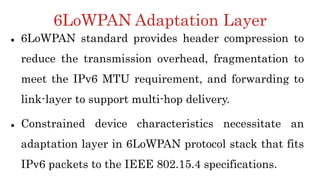 6LoWPAN Adaptation Layer
 6LoWPAN standard provides header compression to
reduce the transmission overhead, fragmentation to
meet the IPv6 MTU requirement, and forwarding to
link-layer to support multi-hop delivery.
 Constrained device characteristics necessitate an
adaptation layer in 6LoWPAN protocol stack that fits
IPv6 packets to the IEEE 802.15.4 specifications.
 