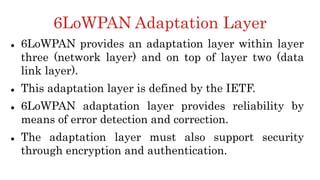6LoWPAN Adaptation Layer
 6LoWPAN provides an adaptation layer within layer
three (network layer) and on top of layer two (data
link layer).
 This adaptation layer is defined by the IETF.
 6LoWPAN adaptation layer provides reliability by
means of error detection and correction.
 The adaptation layer must also support security
through encryption and authentication.
 