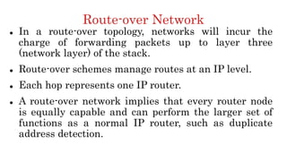 Route-over Network
 In a route-over topology, networks will incur the
charge of forwarding packets up to layer three
(network layer) of the stack.
 Route-over schemes manage routes at an IP level.
 Each hop represents one IP router.
 A route-over network implies that every router node
is equally capable and can perform the larger set of
functions as a normal IP router, such as duplicate
address detection.
 