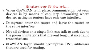 Route-over Network...
 When 6LoWPAN is in place, communication between
devices is by means of capillary networking where
devices acting as routers have only one interface.
 Datagrams enter the router and leave the router on
the same interface.
 Not all devices on a single link can talk to each due to
the power limitations that prevent long distance radio
transmissions.
 6LoWPAN layer should decompress IPv6 addresses
that are used for routing.
 