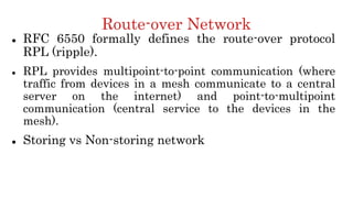 Route-over Network
 RFC 6550 formally defines the route-over protocol
RPL (ripple).
 RPL provides multipoint-to-point communication (where
traffic from devices in a mesh communicate to a central
server on the internet) and point-to-multipoint
communication (central service to the devices in the
mesh).
 Storing vs Non-storing network
 