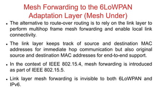 Mesh Forwarding to the 6LoWPAN
Adaptation Layer (Mesh Under)
 The alternative to route-over routing is to rely on the link layer to
perform multihop frame mesh forwarding and enable local link
connectivity.
 The link layer keeps track of source and destination MAC
addresses for immediate hop communication but also original
source and destination MAC addresses for end-to-end support.
 In the context of IEEE 802.15.4, mesh forwarding is introduced
as part of IEEE 802.15.5.
 Link layer mesh forwarding is invisible to both 6LoWPAN and
IPv6.
 