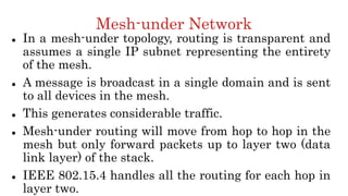 Mesh-under Network
 In a mesh-under topology, routing is transparent and
assumes a single IP subnet representing the entirety
of the mesh.
 A message is broadcast in a single domain and is sent
to all devices in the mesh.
 This generates considerable traffic.
 Mesh-under routing will move from hop to hop in the
mesh but only forward packets up to layer two (data
link layer) of the stack.
 IEEE 802.15.4 handles all the routing for each hop in
layer two.
 