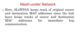 Mesh-under Network
 Here, 6LoWPAN keeps track of original source
and destination MAC addresses since the link
layer keeps tracks of source and destination
MAC addresses for immediate hop
communication.
 