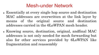Mesh-under Network
 Essentially at every single hop source and destination
MAC addresses are overwritten at the link layer by
means of the original source and destination
addresses carried in the 6LoWPAN mesh header.
 Knowing source, destination, original, andfinal MAC
addresses is not only needed for mesh forwarding but
also for other services provided by 6LoWPAN like
fragmentation and reassembly
 
