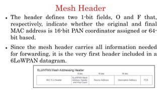 Mesh Header
 The header defines two 1-bit fields, O and F that,
respectively, indicate whether the original and final
MAC address is 16-bit PAN coordinator assigned or 64-
bit based.
 Since the mesh header carries all information needed
for forwarding, it is the very first header included in a
6LoWPAN datagram.
 