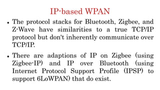 IP-based WPAN
 The protocol stacks for Bluetooth, Zigbee, and
Z-Wave have similarities to a true TCP/IP
protocol but don't inherently communicate over
TCP/IP.
 There are adaptions of IP on Zigbee (using
Zigbee-IP) and IP over Bluetooth (using
Internet Protocol Support Profile (IPSP) to
support 6LoWPAN) that do exist.
 