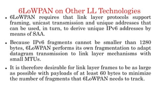 6LoWPAN on Other LL Technologies
 6LoWPAN requires that link layer protocols support
framing, unicast transmission and unique addresses that
can be used, in turn, to derive unique IPv6 addresses by
means of SAA.
 Because IPv6 fragments cannot be smaller than 1280
bytes, 6LoWPAN performs its own fragmentation to adapt
datagram transmission to link layer mechanisms with
small MTUs.
 It is therefore desirable for link layer frames to be as large
as possible with payloads of at least 60 bytes to minimize
the number of fragments that 6LoWPAN needs to track.
 