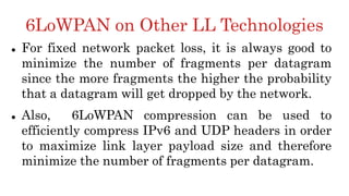 6LoWPAN on Other LL Technologies
 For fixed network packet loss, it is always good to
minimize the number of fragments per datagram
since the more fragments the higher the probability
that a datagram will get dropped by the network.
 Also, 6LoWPAN compression can be used to
efficiently compress IPv6 and UDP headers in order
to maximize link layer payload size and therefore
minimize the number of fragments per datagram.
 