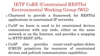 IETF CoRE (Constrained RESTful
Environments) Working Group (WG)
 Chartered to provide a framework for RESTful
applications in constrained IP networks.
 CoAP we know is used to let constrained devices
communicate with any node, either on the same
network or on the Internet, and provides a mapping
to HTTP REST APIs.
 CoAP also provides create-read-update-delete
(CRUD) primitives for resources of constrained
devices and pub/sub communication capabilities.
 