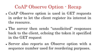 CoAP Observe Option - Recap
 CoAP Observe option is used in GET requests
in order to let the client register its interest in
the resource.
 The server then sends “unsolicited” responses
back to the client, echoing the token it specified
in the GET request
 Server also reports an Observe option with a
sequence number used for reordering purposes.
 