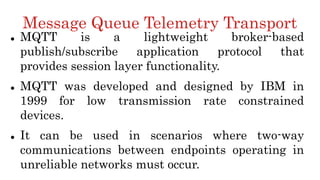 Message Queue Telemetry Transport
 MQTT is a lightweight broker-based
publish/subscribe application protocol that
provides session layer functionality.
 MQTT was developed and designed by IBM in
1999 for low transmission rate constrained
devices.
 It can be used in scenarios where two-way
communications between endpoints operating in
unreliable networks must occur.
 