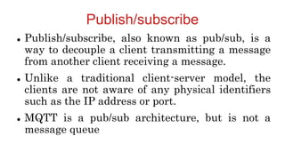 Publish/subscribe
 Publish/subscribe, also known as pub/sub, is a
way to decouple a client transmitting a message
from another client receiving a message.
 Unlike a traditional client-server model, the
clients are not aware of any physical identifiers
such as the IP address or port.
 MQTT is a pub/sub architecture, but is not a
message queue
 